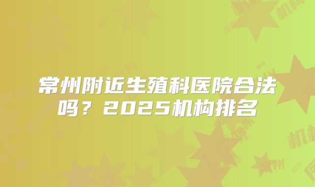 常州附近生殖科医院合法吗？2025机构排名