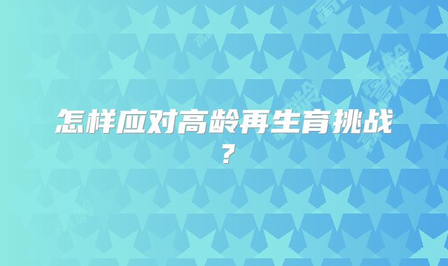怎样应对高龄再生育挑战?