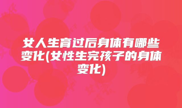 女人生育过后身体有哪些变化(女性生完孩子的身体变化)