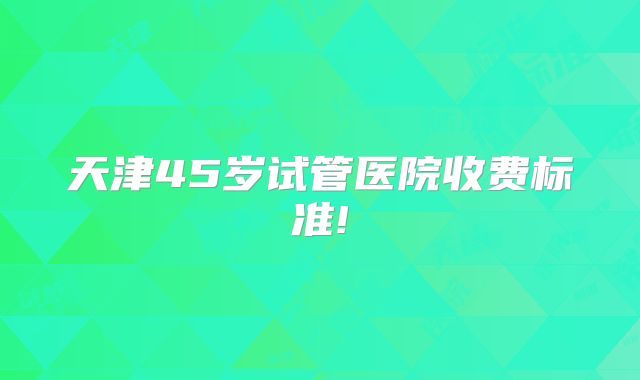 天津45岁试管医院收费标准!