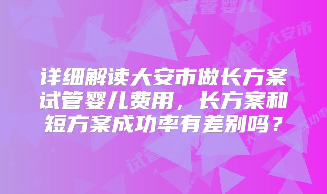 详细解读大安市做长方案试管婴儿费用,长方案和短方案成功率有差别吗?