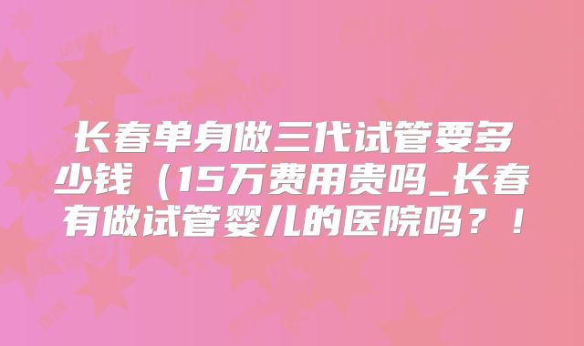 长春单身做三代试管要多少钱(15万费用贵吗_长春有做试管婴儿的医院吗?!