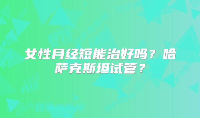 女性月经短能治好吗？哈萨克斯坦试管？