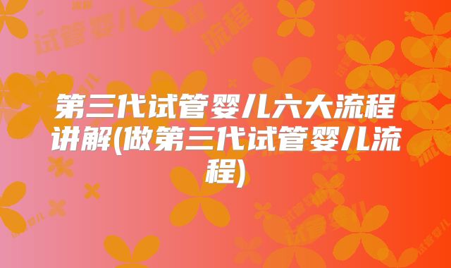 第三代试管婴儿六大流程讲解(做第三代试管婴儿流程)