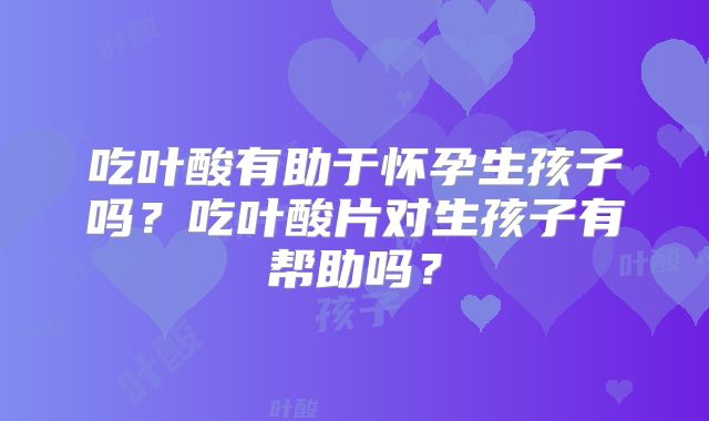 吃叶酸有助于怀孕生孩子吗?吃叶酸片对生孩子有帮助吗?
