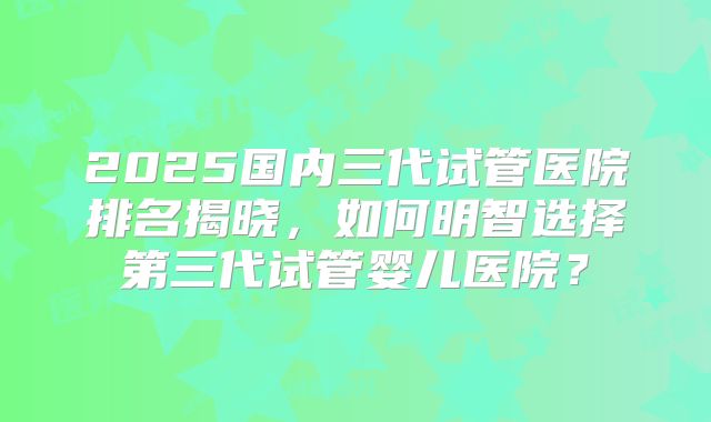 2025国内三代试管医院排名揭晓，如何明智选择第三代试管婴儿医院？
