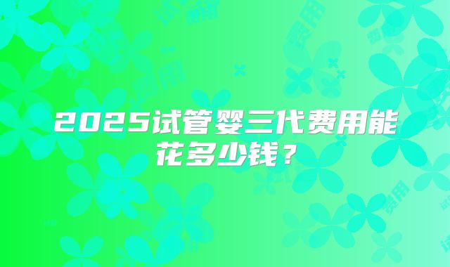 2025试管婴三代费用能花多少钱？