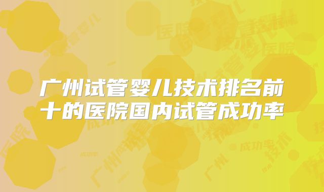 广州试管婴儿技术排名前十的医院国内试管成功率