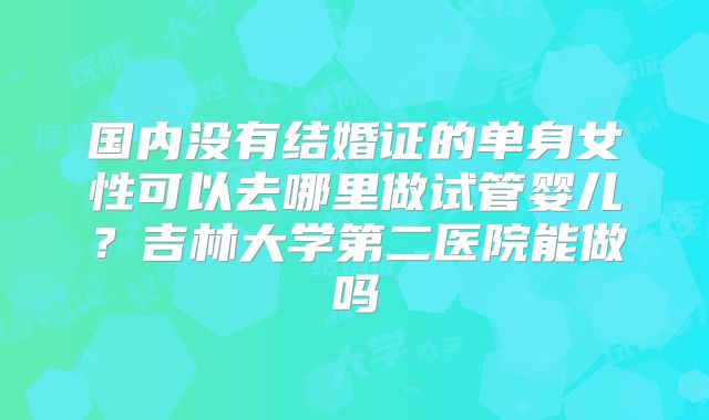 国内没有结婚证的单身女性可以去哪里做试管婴儿?吉林大学第二医院能做吗