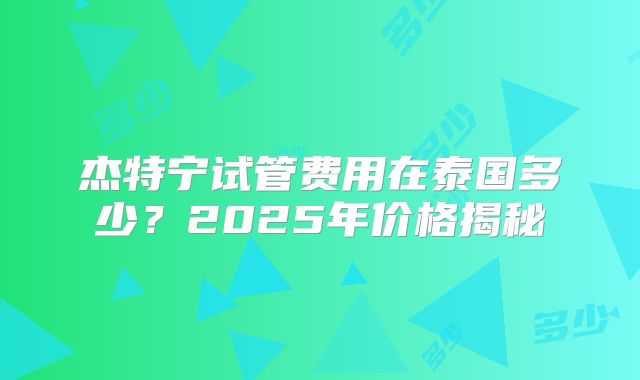 杰特宁试管费用在泰国多少?2025年价格揭秘