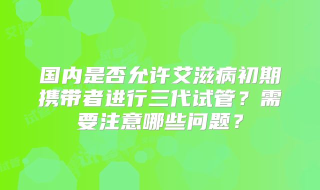 国内是否允许艾滋病初期携带者进行三代试管?需要注意哪些问题?
