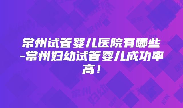 常州试管婴儿医院有哪些-常州妇幼试管婴儿成功率高！