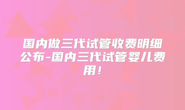 国内做三代试管收费明细公布-国内三代试管婴儿费用!