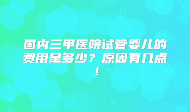 国内三甲医院试管婴儿的费用是多少?原因有几点!