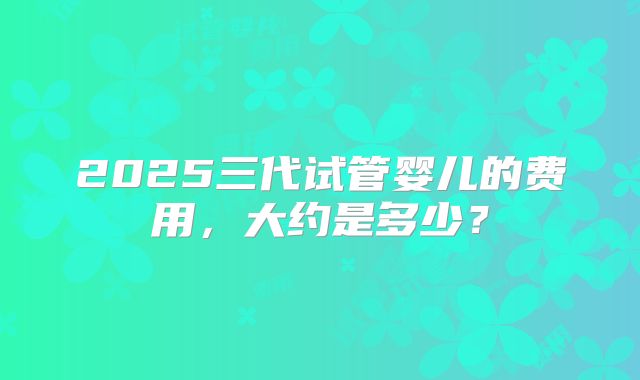 2025三代试管婴儿的费用,大约是多少?