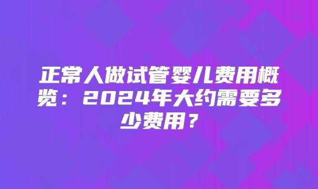 正常人做试管婴儿费用概览：2024年大约需要多少费用？
