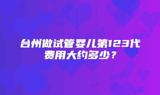 台州做试管婴儿第123代费用大约多少?
