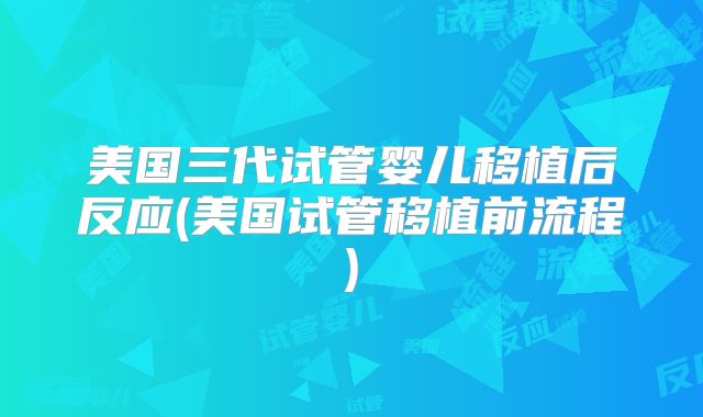美国三代试管婴儿移植后反应(美国试管移植前流程)