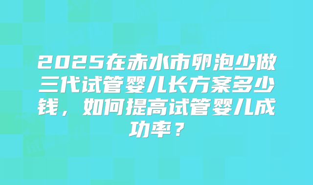 2025在赤水市卵泡少做三代试管婴儿长方案多少钱,如何提高试管婴儿成功率?