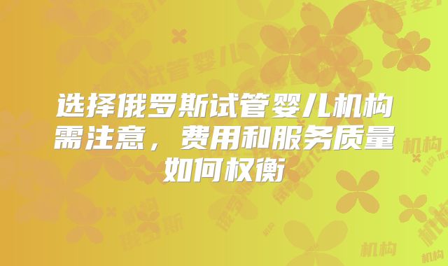 选择俄罗斯试管婴儿机构需注意，费用和服务质量如何权衡