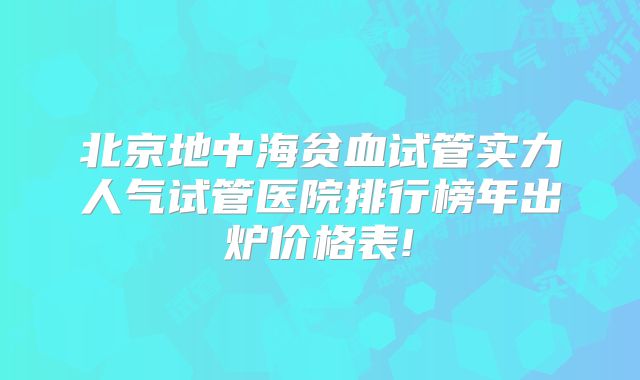 北京地中海贫血试管实力人气试管医院排行榜年出炉价格表!