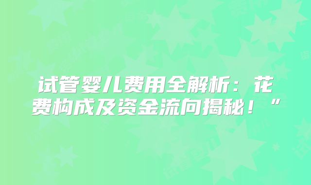 试管婴儿费用全解析:花费构成及资金流向揭秘!”