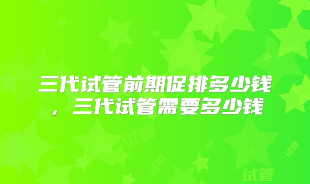 三代试管前期促排多少钱，三代试管需要多少钱