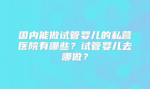 国内能做试管婴儿的私营医院有哪些？试管婴儿去哪做？