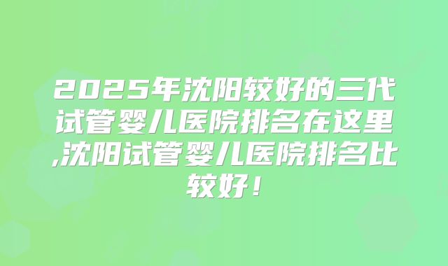 2025年沈阳较好的三代试管婴儿医院排名在这里,沈阳试管婴儿医院排名比较好！
