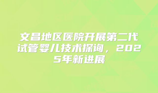 文昌地区医院开展第二代试管婴儿技术探询，2025年新进展