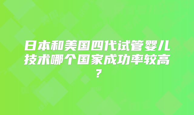 日本和美国四代试管婴儿技术哪个国家成功率较高?