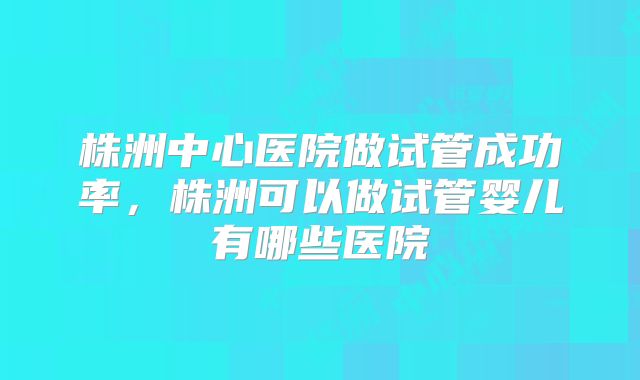 株洲中心医院做试管成功率，株洲可以做试管婴儿有哪些医院