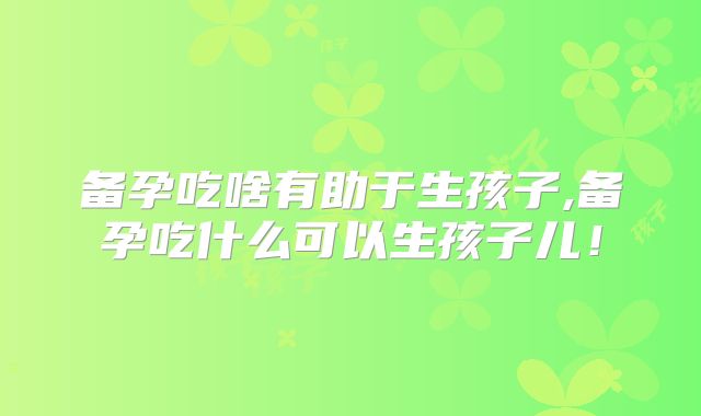 备孕吃啥有助于生孩子,备孕吃什么可以生孩子儿!