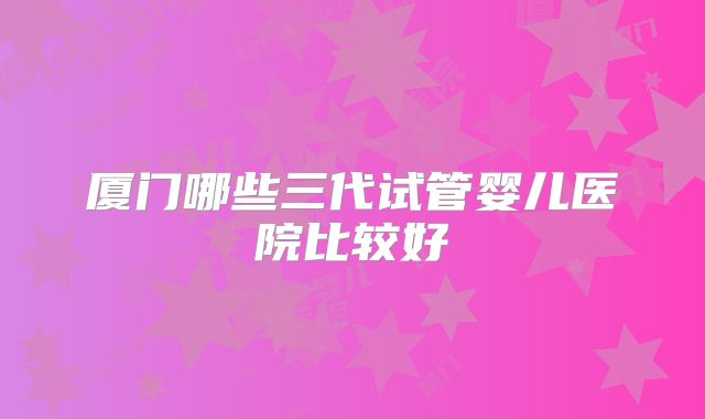 厦门哪些三代试管婴儿医院比较好