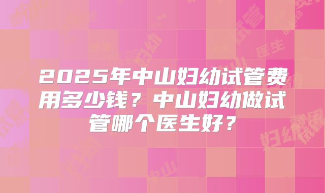 2025年中山妇幼试管费用多少钱?中山妇幼做试管哪个医生好?