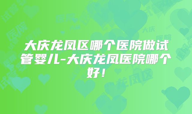 大庆龙凤区哪个医院做试管婴儿-大庆龙凤医院哪个好!