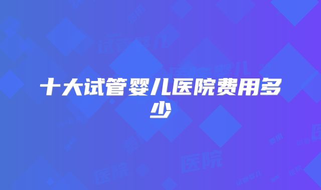 十大试管婴儿医院费用多少