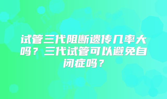 试管三代阻断遗传几率大吗？三代试管可以避免自闭症吗？