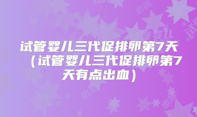 试管婴儿三代促排卵第7天（试管婴儿三代促排卵第7天有点出血）