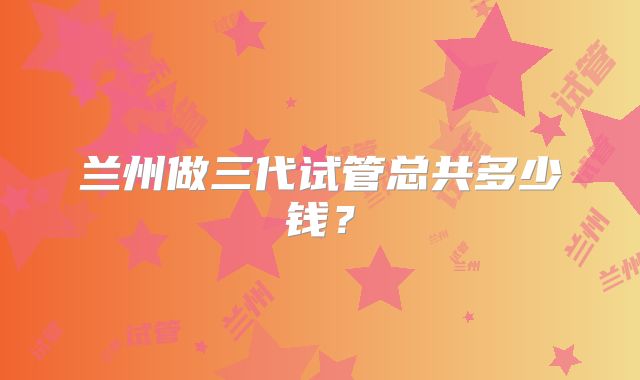兰州做三代试管总共多少钱？