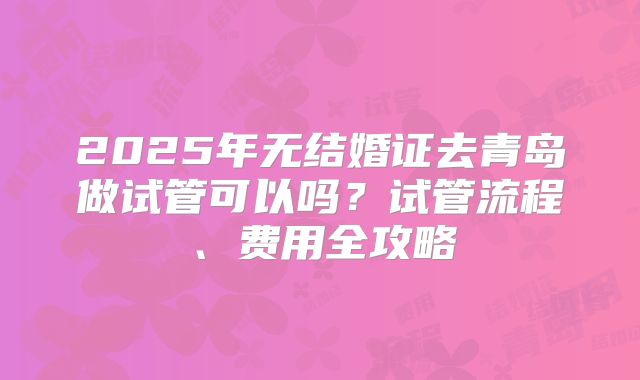 2025年无结婚证去青岛做试管可以吗？试管流程、费用全攻略