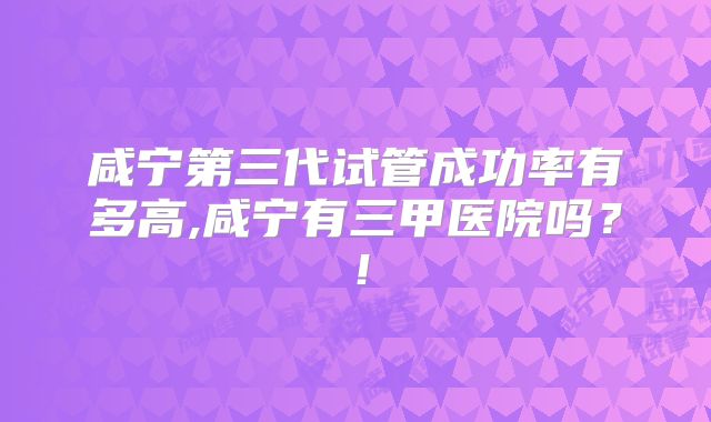 咸宁第三代试管成功率有多高,咸宁有三甲医院吗？！