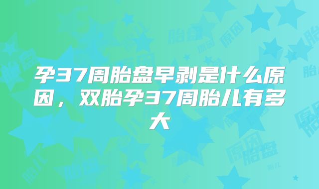 孕37周胎盘早剥是什么原因,双胎孕37周胎儿有多大