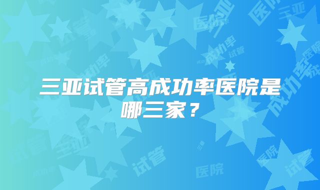 三亚试管高成功率医院是哪三家？