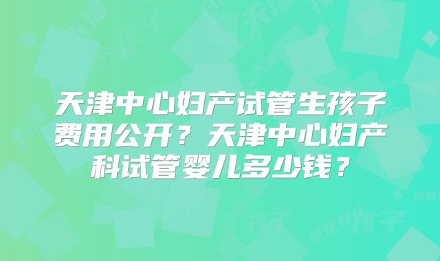 天津中心妇产试管生孩子费用公开？天津中心妇产科试管婴儿多少钱？