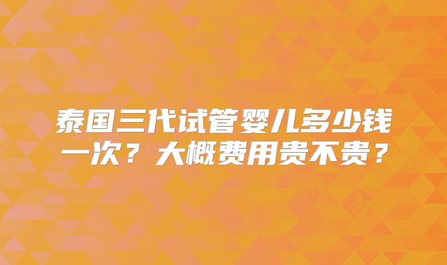 泰国三代试管婴儿多少钱一次？大概费用贵不贵？