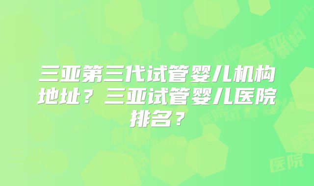 三亚第三代试管婴儿机构地址？三亚试管婴儿医院排名？