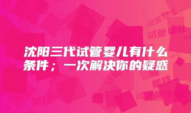 沈阳三代试管婴儿有什么条件；一次解决你的疑惑