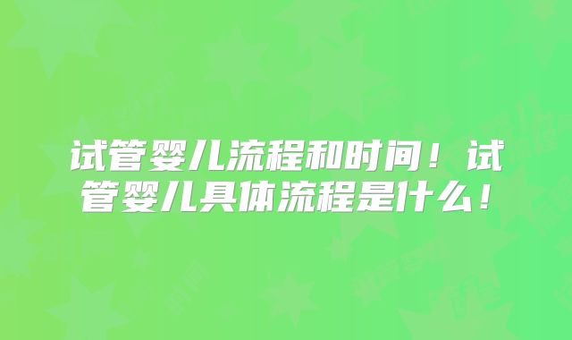 试管婴儿流程和时间！试管婴儿具体流程是什么！