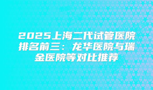 2025上海二代试管医院排名前三：龙华医院与瑞金医院等对比推荐